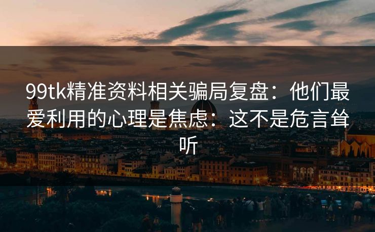 99tk精准资料相关骗局复盘：他们最爱利用的心理是焦虑：这不是危言耸听